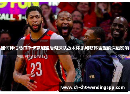 如何评估马尔斯卡克加盟后对球队战术体系和整体表现的深远影响