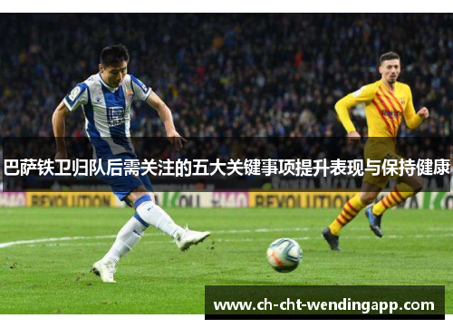 巴萨铁卫归队后需关注的五大关键事项提升表现与保持健康
