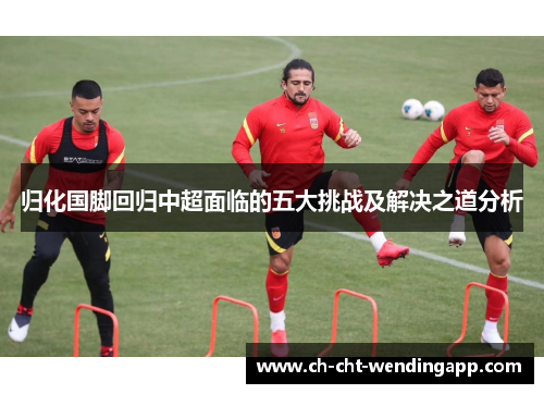 归化国脚回归中超面临的五大挑战及解决之道分析