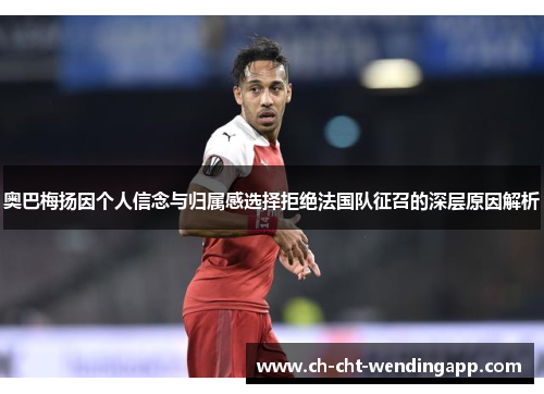 奥巴梅扬因个人信念与归属感选择拒绝法国队征召的深层原因解析