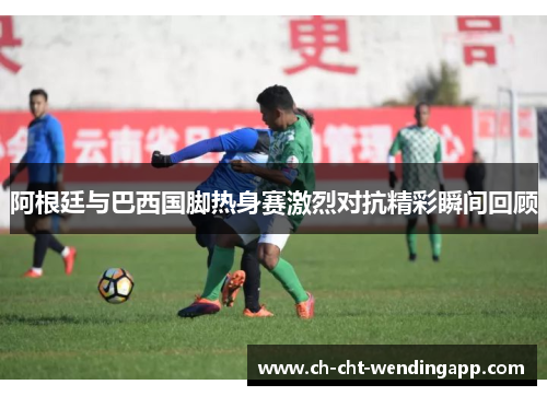 阿根廷与巴西国脚热身赛激烈对抗精彩瞬间回顾