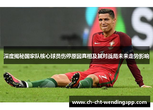深度揭秘国家队核心球员伤停原因真相及其对战局未来走势影响