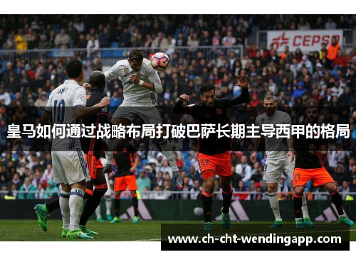 皇马如何通过战略布局打破巴萨长期主导西甲的格局
