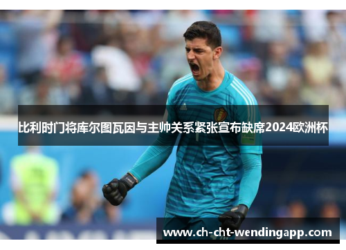 比利时门将库尔图瓦因与主帅关系紧张宣布缺席2024欧洲杯 比利时门将库尔图瓦因与主帅关系紧张宣布缺席2024欧洲杯
