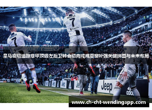 皇马密切追踪意甲顶级左后卫转会动向或成夏窗补强关键拼图与未来布局