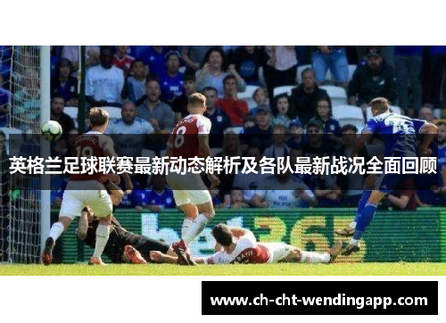 英格兰足球联赛最新动态解析及各队最新战况全面回顾